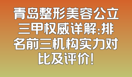 青岛整形美容公立三甲权威详解：排名前三机构实力对比及评价！