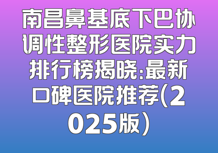 南昌鼻基底下巴协调性整形医院实力排行榜揭晓：最新口碑医院推荐（2025版）