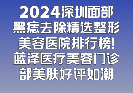 2024深圳面部黑痣去除精选整形美容医院排行榜！蓝泽医疗美容门诊部美肤好评如潮