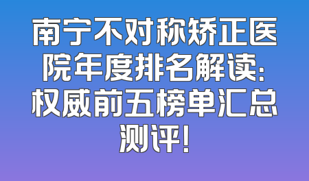 南宁不对称矫正医院年度排名解读：权威前五榜单汇总测评！