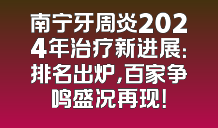 南宁牙周炎2024年治疗新进展：排名出炉，百家争鸣盛况再现！