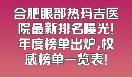 合肥眼部热玛吉医院最新排名曝光！年度榜单出炉，权威榜单一览表！