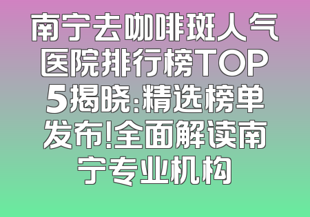 南宁去咖啡斑人气医院排行榜TOP5揭晓：精选榜单发布！全面解读南宁专业机构