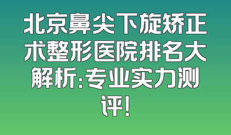 北京鼻尖下旋矫正术整形医院排名大解析：专业实力测评！