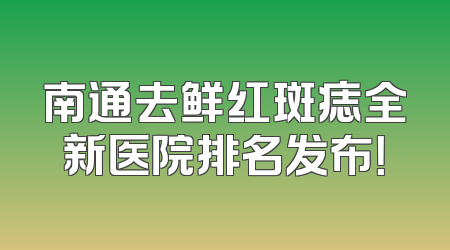 南通去鲜红斑痣全新医院排名发布！