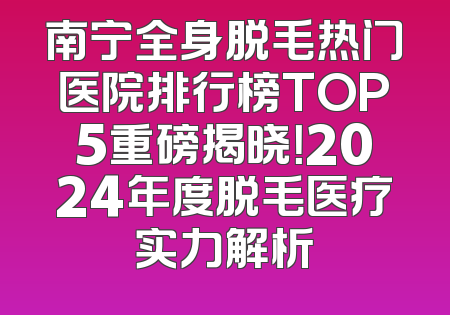 南宁全身脱毛热门医院排行榜TOP5重磅揭晓！2024年度脱毛医疗实力解析