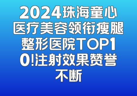 2024珠海童心医疗美容领衔瘦腿整形医院TOP10！注射效果赞誉不断