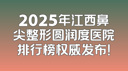 2025年江西鼻尖整形圆润度医院排行榜权威发布！
