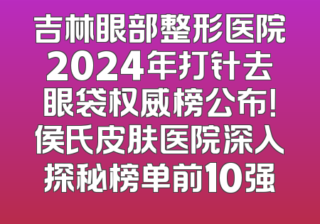 吉林眼部整形医院2024年打针去眼袋权威榜公布！侯氏皮肤医院深入探秘榜单前10强