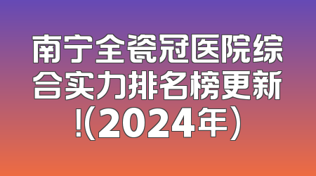 南宁全瓷冠医院综合实力排名榜更新！(2024年)
