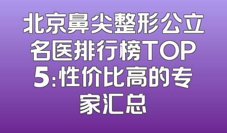 北京鼻尖整形公立名医排行榜TOP5：性价比高的专家汇总