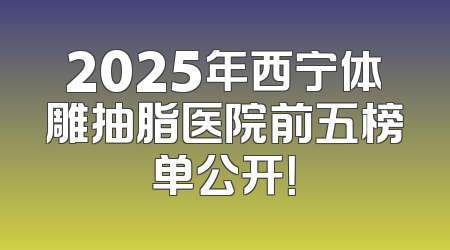 2025年西宁体雕抽脂医院前五榜单公开！