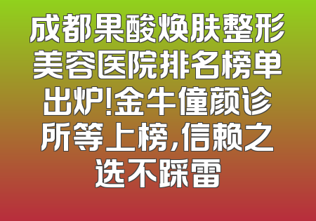 成都果酸焕肤整形美容医院排名榜单出炉！金牛僮颜诊所等上榜，信赖之选不踩雷