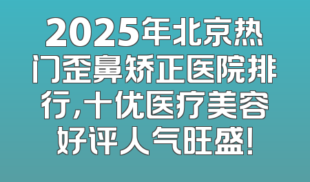 2025年北京热门歪鼻矫正医院排行，十优医疗美容好评人气旺盛！