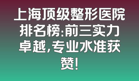 上海顶级整形医院排名榜：前三实力卓越，专业水准获赞！