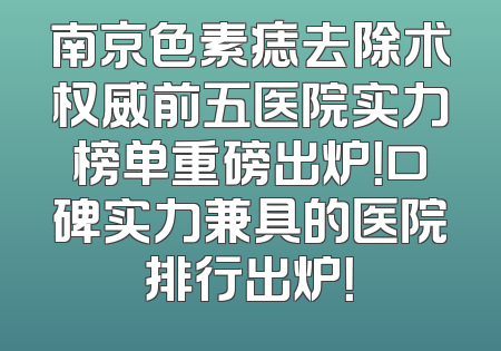 南京色素痣去除术权威前五医院实力榜单重磅出炉！口碑实力兼具的医院排行出炉！