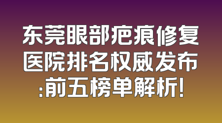 东莞眼部疤痕修复医院排名权威发布：前五榜单解析！