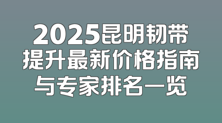 2025昆明韧带提升最新价格指南与专家排名一览