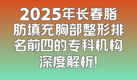 2025年长春脂肪填充胸部整形排名前四的专科机构深度解析！