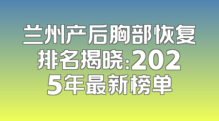兰州产后胸部恢复排名揭晓：2025年最新榜单
