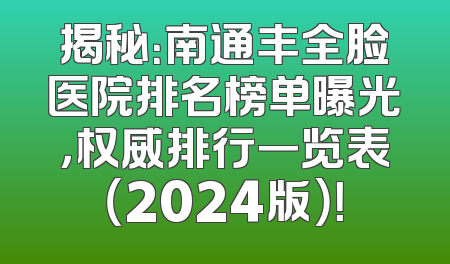 揭秘：南通丰全脸医院排名榜单曝光，权威排行一览表（2024版）！