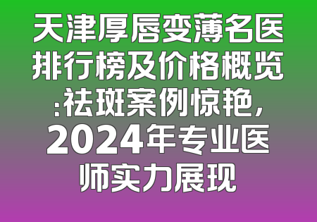 天津厚唇变薄名医排行榜及价格概览：祛斑案例惊艳，2024年专业医师实力展现