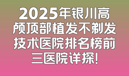 2025年银川高颅顶部植发不剃发技术医院排名榜前三医院详探！