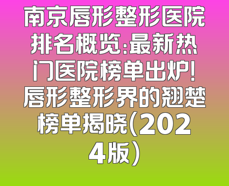 南京唇形整形医院排名概览：最新热门医院榜单出炉！唇形整形界的翘楚榜单揭晓（2024版）