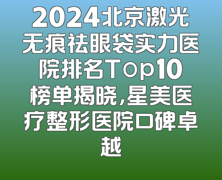 2024北京激光无痕祛眼袋实力医院排名Top10榜单揭晓，星美医疗整形医院口碑卓越