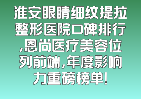 淮安眼睛细纹提拉整形医院口碑排行，恩尚医疗美容位列前端，年度影响力重磅榜单！