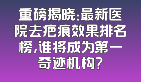 重磅揭晓：最新医院去疤痕效果排名榜，谁将成为第一奇迹机构？