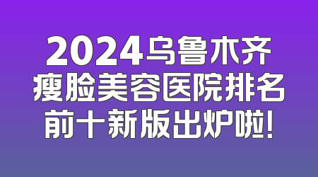 2024乌鲁木齐瘦脸美容医院排名前十新版出炉啦！