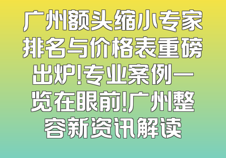 广州额头缩小专家排名与价格表重磅出炉！专业案例一览在眼前！广州整容新资讯解读