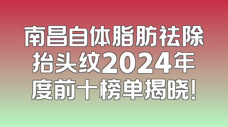 南昌自体脂肪祛除抬头纹2024年度前十榜单揭晓！