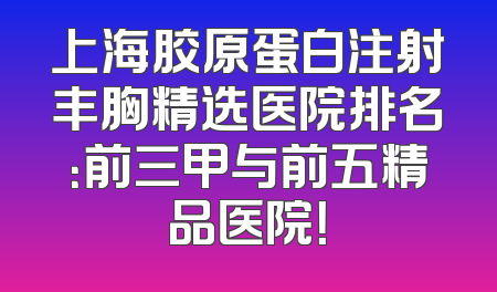 上海胶原蛋白注射丰胸精选医院排名：前三甲与前五精品医院！