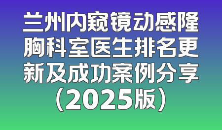 兰州内窥镜动感隆胸科室医生排名更新及成功案例分享（2025版）