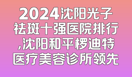 2024沈阳光子祛斑十强医院排行，沈阳和平椤迪特医疗美容诊所领先