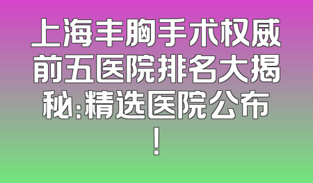 上海丰胸手术权威前五医院排名大揭秘：精选医院公布！