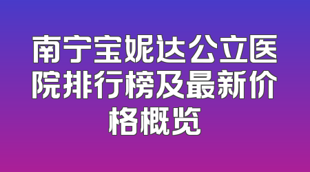 南宁宝妮达公立医院排行榜及最新价格概览