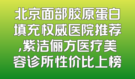 北京面部胶原蛋白填充权威医院推荐，紫洁俪方医疗美容诊所性价比上榜