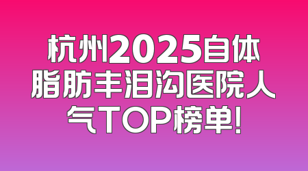 杭州2025自体脂肪丰泪沟医院人气TOP榜单！
