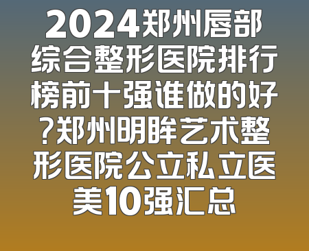 2024郑州唇部综合整形医院排行榜前十强谁做的好？郑州明眸艺术整形医院公立私立医美10强汇总