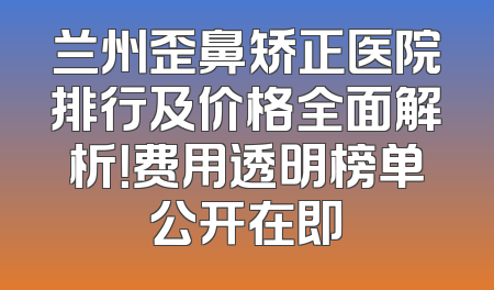 兰州歪鼻矫正医院排行及价格全面解析！费用透明榜单公开在即