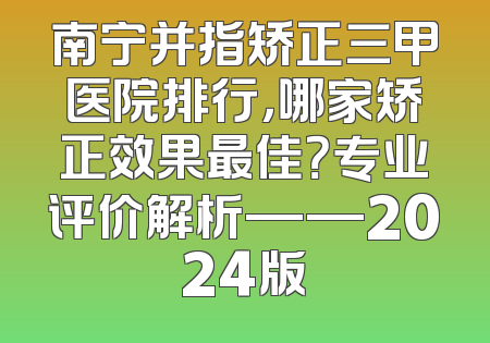 南宁并指矫正三甲医院排行，哪家矫正效果最佳？专业评价解析——2024版
