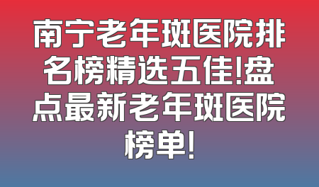 南宁老年斑医院排名榜精选五佳！盘点最新老年斑医院榜单！