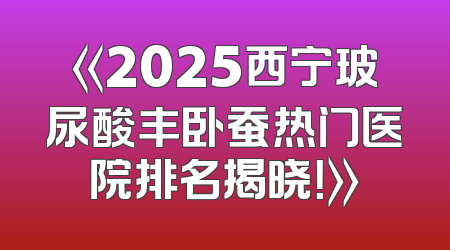 《2025西宁玻尿酸丰卧蚕热门医院排名揭晓！》