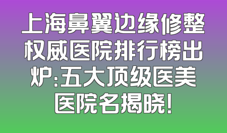 上海鼻翼边缘修整权威医院排行榜出炉：五大顶级医美医院名揭晓！