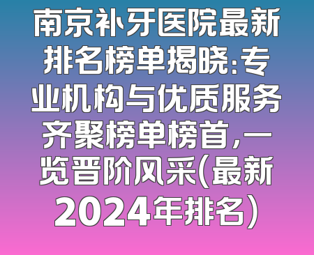 南京补牙医院最新排名榜单揭晓：专业机构与优质服务齐聚榜单榜首，一览晋阶风采（最新2024年排名）