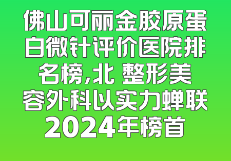 佛山可丽金胶原蛋白微针评价医院排名榜，北滘整形美容外科以实力蝉联2024年榜首