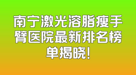 南宁激光溶脂瘦手臂医院最新排名榜单揭晓！
